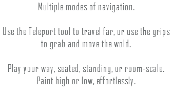 Multiple modes of navigation. Use the Teleport tool to travel far, or use the grips to grab and move the wold. Play your way, seated, standing, or room-scale. Paint high or low, effortlessly.